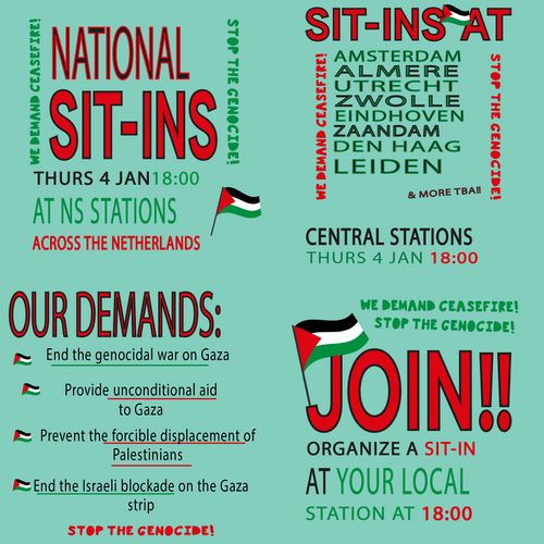 Four images:

Top left:

NATIONAL SIT-INS

THURSDAY 4 JANUARY 18:00
AT NS STATIONS
ACROSS THE NETHERLANDS

WE DEMAND CEASEFIRE!
STOP THE GENOCIDE!

🇵🇸


Top right:

SIT-INS 🇵🇸 AT

AMSTERDAM
ALMERE
UTRECHT
ZWOLLE
EINDHOVEN
ZAANDAM
DEN HAAG
LEIDEN

CENTRAL STATIONS 
THURSDAY 4 JANUARY 18:00

WE DEMAND CEASEFIRE!
STOP THE GENOCIDE!


Bottom left:

OUR DEMANDS:

🇵🇸 End the genocidal war on Gaza

🇵🇸 Provide unconditional aid to Gaza

🇵🇸 Prevent the forcible displacement of Palestinians

🇵🇸 End the Israeli blockade on the Gaza strip


Bottom right:

WE DEMAND CEASEFIRE!
STOP THE GENOCIDE!

🇵🇸 JOIN!!

ORGANIZE A SIT-IN
AT YOUR LOCAL
STATION AT 18:00

