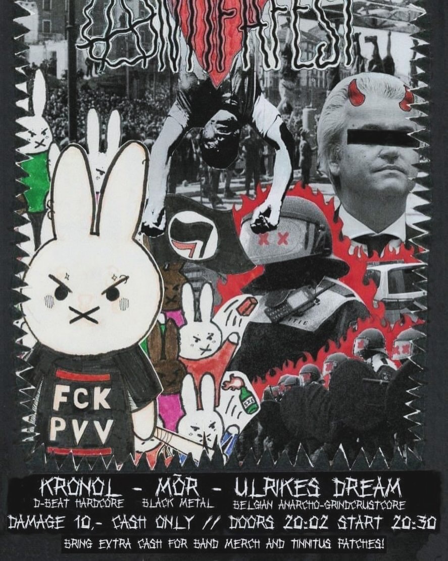 Flyer with a lot of pictures and anti-fascist art. Including Geert Wilders with a black bar before his eyes, an Antifa-logo, an angry Nijntje wearing a FCK PVV t-shirt, an artistic designed ME (riot police) and a hanging Mussolini (with the antifascist red triangle). The text at the top says ANTIFEST and at the bottom the bands (with the music style) are mentioned: KRONOL (d-beat hardcore) - MÒR (black metal) - ULRIKES DREAM (belgian anarcho-grind-crustcore) and at the bottom:
DAMAGE 10,- CASH ONLY // DOORS 20:02 START 20:30
BRING EXTRA CASH FOR BAND MERCH AND TINNITUS PATCHES