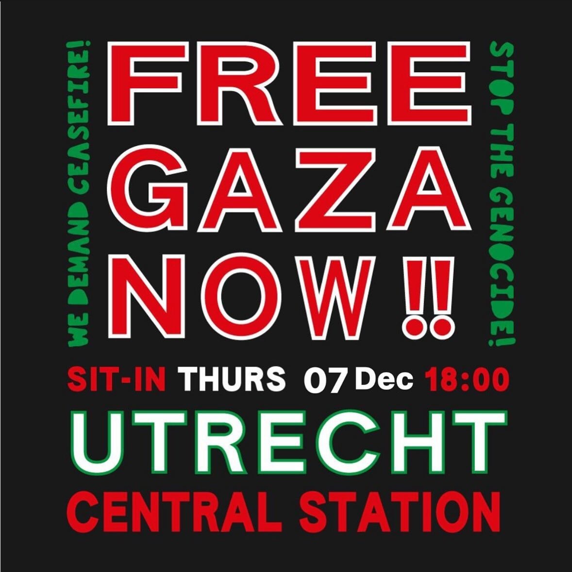 FREE GAZA NOW !!

WE DEMAND CEASEFIRE! 
STOP THE GENOCIDE!

SIT-IN THURS 07 Dec 18:00
UTRECHT
CENTRAL STATION