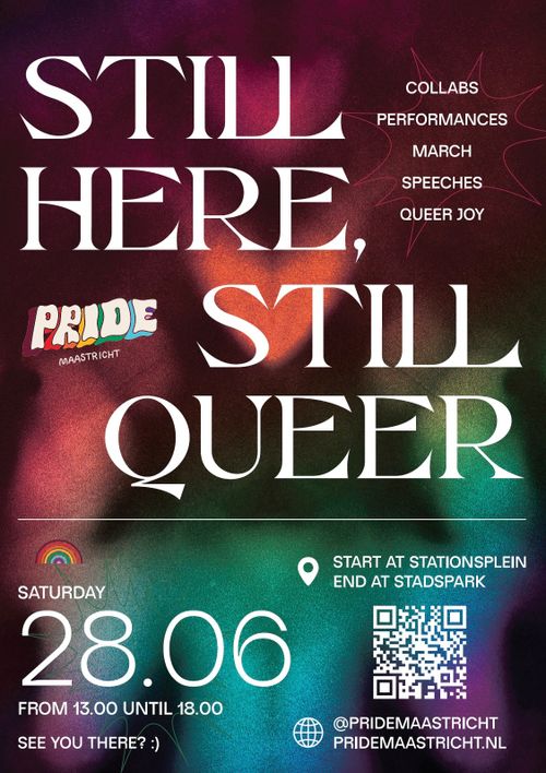 STILL HERE, 
STILL QUEER

PRIDE
MAASTRICHT

COLLABS
PERFORMANCES
MARCH
SPEECHES
QUEER JOY

SATURDAY 28.06
FROM 13.00 UNTIL 18.00
SEE YOU THERE? :)

START AT STATIONSPLEIN 
END AT STADSPARK

PRIDEMAASTRICHT.NL