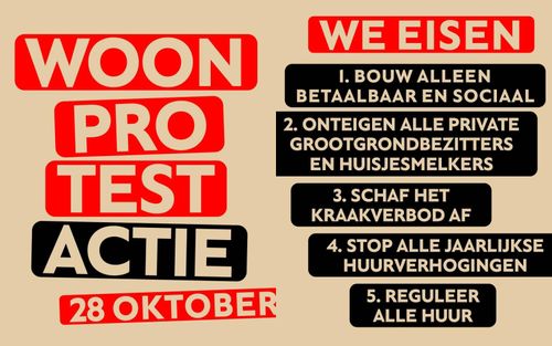 WOONPROTEST ACTIE

28 OKTOBER

WE EISEN

1. BOUW ALLEEN BETAALBAAR EN SOCIAAL

2. ONTEIGEN ALLE PRIVATE GROOTGRONDBEZITTERS EN HUISJESMELKERS

3. SCHAF HET KRAAKVERBOD AF

4. STOP ALLE JAARLIJKSE HUURVERHOGINGEN

5. REGULEER ALLE HUUR