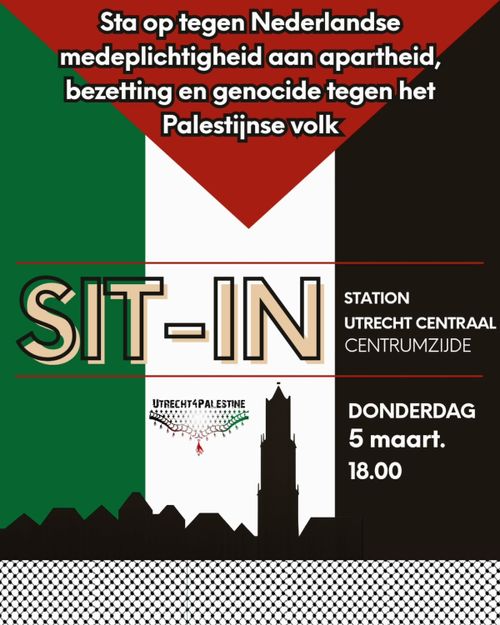 Sta op tegen Nederlandse
medeplichtigheid aan apartheid,
bezetting en genocide tegen het
Palestijnse volk

SIT-IN
STATION
UTRECHT CENTRAAL
CENTRUMZIJDE

DONDERDAG
5 maart.
18.00

UTRECHT4PALESTINE