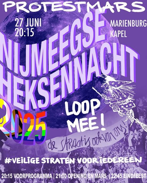 PROTESTMARS

27 JUNI 20:15
MARIËNBURGKAPEL

NIJMEEGSE HEKSENNACHT
2025

LOOP MEE!

DE STRAAT IS OOK VAN ONS!

VEILIGE STRATEN VOOR IEDEREEN

20:15 VOORPROGRAMMA
21:00 OPENING EN MARS 
22:45 EINDFEEST