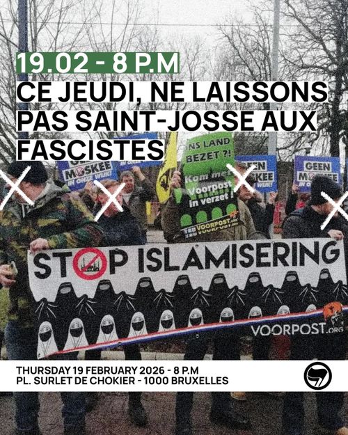 19.02 - 8 P.M
CE JEUDI, NE LAISSONS
PAS SAINT-JOSSE AUX
FASCISTES (LATEN WE DEZE DONDERDAG SINT-JOOST NIET AAN DE FASCISTEN OVERLATEN)

THURSDAY 19 FEBRUARY 2026 - 8 P.M
PL. SURLET DE CHOKIER - 1000 BRUXELLES