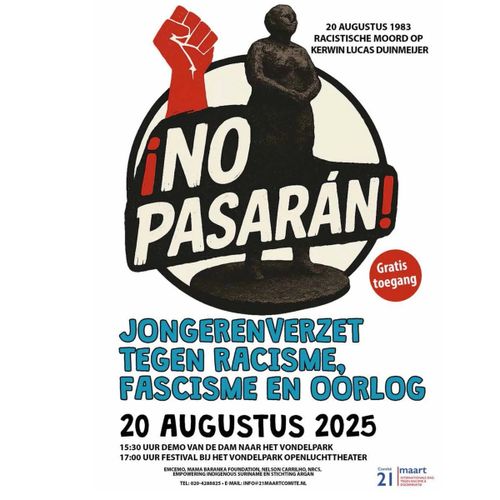 20 AUGUSTUS 1983
RACISTISCHE MOORD OP
KERWIN LUCAS DUINMEIJER

¡NO
PASARAN!

Gratis toegang

JONGERENVERZET
TEGEN RACISME,
FASCISME EN OORLOG

20 AUGUSTUS 2025

15:30 UUR DEMO VAN DE DAM NAAR HET VONDELPARK
17:00 UUR FESTIVAL BIJ HET VONDELPARK OPENLUCHTTHEATER

EMCEMO, MAMA BARANKA FOUNDATION, NELSON CARRILHO, NRCS,
EMPOWERING INDIGENOUS SURINAME EN STICHTING ARGAN

TEL: 020-4288825 • E-MAIL: INFO@21MAARTCOMITE.NL
