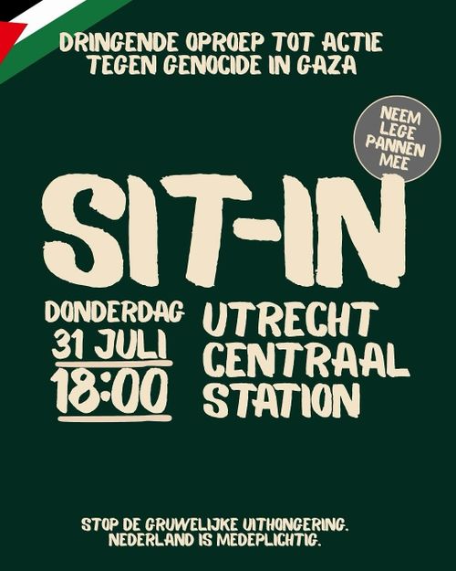 DRINdENDE OPROEP TOT ACTIE TEGEN GENOCIDE IN GAZA

NEEM LEGE PANNEN
MEE

SIT-IN
DONDERDAG 31 JULI 18:00
UTRECHT CENTRAAL STATION

STOP DE GRUWELIJKE UITHONGERING.
NEDERLAND IS MEDEPLICHTIG.