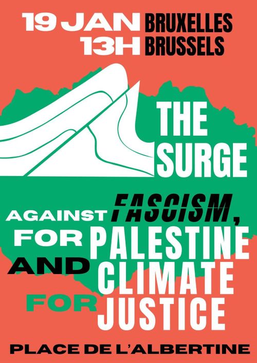 19 JAN 13H
BRUXELLES BRUSSELS

THE SURGE

AGAINST FASCISM, FOR PALESTINE AND CLIMATE FOR JUSTICE

PLACE DE L'ALBERTINE