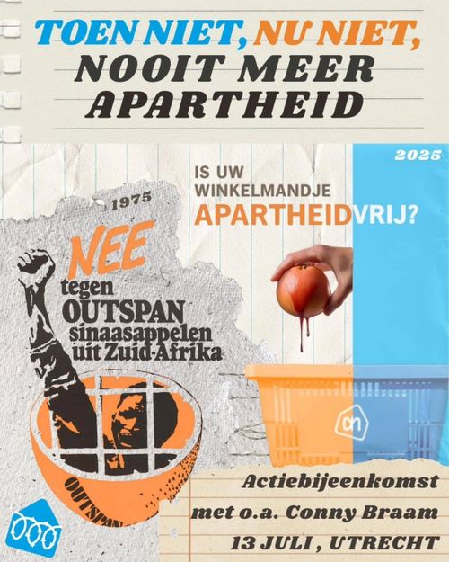 TOEN NIET, NU NIET, NOOIT MEER APARTHEID

1975: NEE tegen OUTSPAN sinaasappelen uit Zuid-Afrika

2025: IS UW WINKELMANDJE APARTHEIDVRIJ?

Actiebijeenkomst met o.a. Conny Braam

13 JULI, UTRECHT