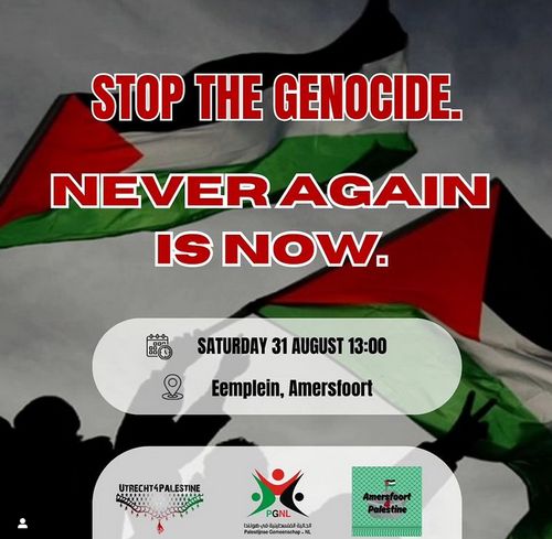 Stop the genocide, Never again is now

in wit-omlijnde rode blokletters, de achtergrond is twee Palestina-vlaggen die gezwaaid worden.

In afgerond vlak staat de datum; SATURDAY 31 AUGUST 13:00
Eemspplein, Amersfoort.

Onder staand logos van organizatoren, Utrecht4Palestine, PGNL (Palestijnse gemeenschap Nederland), Amersfoort4Palestine