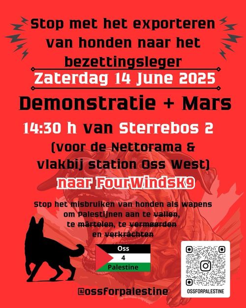 Stop met het exporteren
van honden naar het
bezettingsleger

Zaterdag 14 June 2025
Demonstratie + Mars
14:30 h van Sterrebos 2

(voor de Nettorama &
vlakbij station Oss West)
naar FourWindsK9

Stop het misbruiken van honden als wapens
om Palestijnen aan te vallen,
te martelen, te vermoorden
en verkrachten

Oss 4 Palestine
