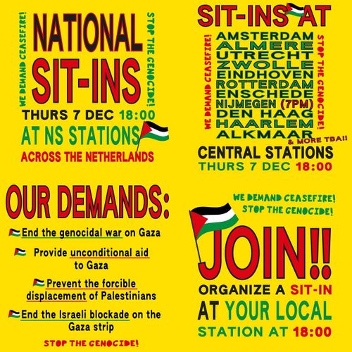 NATIONAL SIT-INS

WE DEMAND CEASEFIRE! 
STOP THE GENOCIDE!

THURS 7 Dec 18:00
AT NS STATIONS
ACROSS NETHERLANDS

SIT-INS AT

AMSTERDAM
ALMERE
UTRECHT
ZWOLLE
EINDHOVEN
ROTTERDAM
ENSCHEDE
NIJMEGEN (7PM)
DEN HAAG
HAARLEM
ALKMAAR
& MORE TBA!!

CENTRAL STATIONS
THURS 7 DEC 18:00

OUR DEMANDS:

🇵🇸 End the genocidal war on Gaza
🇵🇸 Provide unconditional aid to Gaza
🇵🇸 Prevent the forcible displacement of Palestinians
🇵🇸 End the Israeli blockade on the Gaza strip

WE DEMAND CEASEFIRE!

STOP THE GENOCIDE!

JOIN!!

ORGANIZE A SIT-IN
AT YOUR LOCAL
STATION AT 18:00