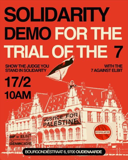 SOLIDARITY
DEMO FOR THE
TRIAL OF THE 7

SHOW THE JUDGE YOU
STAND IN SOLIDARITY
WITH THE
7 AGAINST ELBIT

17/2
10AM

JUSTICE FOR
PALESTINE

STOPELBIT.BE

GIP = ELBIT
WE CHARGE YOU WITH
GENOCIDE

BOURGONDIESTRAAT 6, 9700 OUDENAARDE