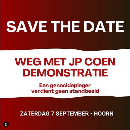 Donkerrood met witte tekst en wit met rode tekst, en daarna weer donkerrood.

SAVE THE DATE

WEG MET JP COEN
DEMONSTRATIE

Een genocidepleger
verdient geen standbeeld

ZATERDAG 7 SEPTEMBER - HOORN [ een uur ; 13:00 ]
Demonstratie tegen het standbeeld van JP Coen