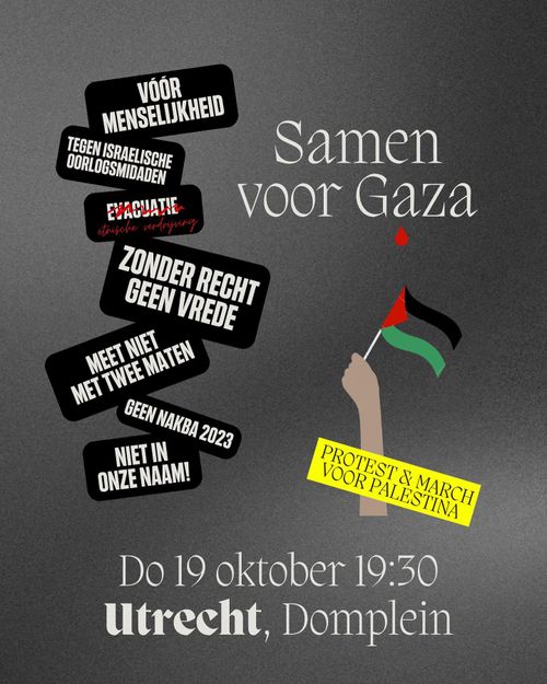 Samen voor Gaza

🇵🇸 PROTEST & MARCH VOOR PALESTINA

Do 19 oktober 19:30
Utrecht, Domplein

- Vóór menselijkheid
- Tegen Israelische oorlogsmisdaden
- Evacuatie (lees etnische zuivering)
- Zonder recht, geen vrede
- Meet niet met twee maten
- Geen Nakba 2023
- Niet in onze naam!