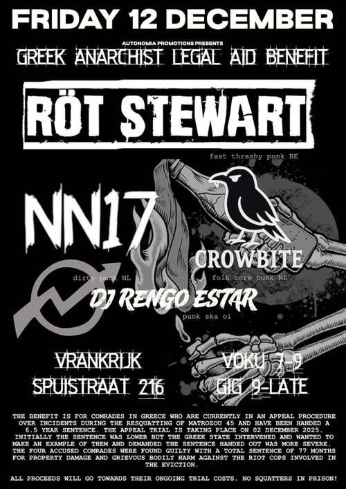 FRIDAY 12 DECEMBER

AUTONOMIA PROMOTIONS PRESENTS
GREEK ANARCHIST LEGAL AID BENEFIT

RÖT STEWART
fast thrashy punk BE

NN17
dirty punk NL

CROWBITE
folk core punk NL

DO RENGO ESTAR
punk ska oi

VRANKRIJK
SPUISTRAAT 216

VOKU 7-9
GIG 9-LATE

THE BENEFIT IS FOR COMRADES IN GREECE WHO ARE CURRENTLY IN AN APPEAL PROCEDURE OVER INCIDENTS DURING THE RESQUATTING OF MATROZOU 45 AND HAVE BEEN HANDED A 6.5 YEAR SENTENCE. THE APPEAL TRIAL IS TAKING PLACE ON 02 DECEMBER 2025. INITIALLY THE SENTENCE WAS LOWER BUT THE GREEK STATE INTERVENED AND WANTED TO MAKE AN EXAMPLE OF THEM AND DEMANDED THE SENTENCE HANDED OUT WAS MORE SEVERE.
THE FOUR ACCUSED COMRADES WERE FOUND GUILTY WITH A TOTAL SENTENCE OF 77 MONTHS FOR PROPERTY DAMAGE AND GRIEVOUS BODILY HARM AGAINST THE RIOT COPS INVOLVED IN THE EVICTION.

ALL PROCEEDS WILL GO TOWARDS THEIR ONGOING TRIAL COSTS. NO SQUATTERS IN PRISON!