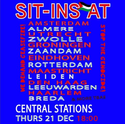 On top "Sit-ins [palestinian flag] At"
Vertically on the sides "we demand ceasefile!" left and "stop the genocide!" right in red.

Alternating red and green letters listing different cities;
Amsterdam, Almere, Utrecht, Zwolle, Groningen, Zaandam, Rotterdam, Maastricht, Leiden, Den Haag, Leeuwarden, Haarlem, Breda. In black: & more TBA!!(to be announced)

Central stations: thurs 21 dec 18:00