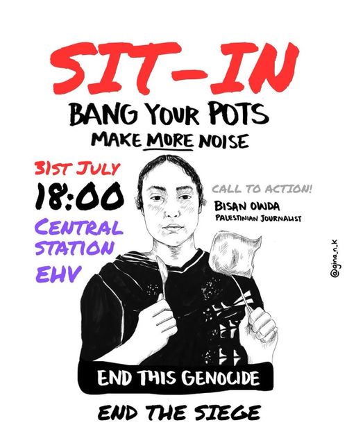 SIT-IN

BANG YOUR POTS
MAKE MORE NOISE

31ST JULY
18:00
CENTRAL
STATION
EINDHOVEN

CALL TO ACTION!
BISAN OWDA
PALESTINIAN JOURNALIST

END THIS GENOCIDE
END THE SIEGE