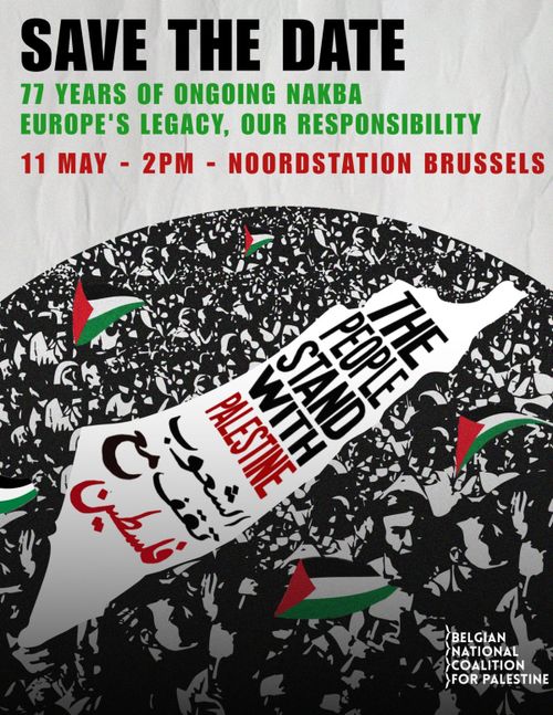 SAVE THE DATE
77 YEARS OF ONGOING NAKBA
EUROPE'S LEGACY, OUR RESPONSIBILITY
11 MASY - 2PM - NOORDSTATION BRUSSELS
THE PEOPLE STAND WITH PALESTINE
BELGIAN NATIONAL COALITION FOR PALESTINE