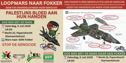 >>afbeelding links>>

LOOPMARS NAAR FOKKER
GEEN F35 ONDERDELEN MEER VOOR GENOCIDE
PALESTIJNS BLOED AAN HUN HANDEN
DOE MEE MET DE MARS

Zaterdag, 5 Juli 2025 14:00
Markt 22, Papendrecht (Gemeentehuis)
Mars naar: GKN Fokker

STOP DE GENOCIDE

>>afbeelding rechts>>

GKN FOKKER IS ZEER MEDEPLICHTIG AAN DE GENOCIDE
FOKKER LEVERT CRUCIALE ONDERDELEN VOOR ZIONISTISCHE GEVECHTSVLIEGTUIGEN
GEEN F35-ONDERDELEN MEER VOOR GENOCIDE

[afbeelding van een F-35 met onderdelen]

DOE MEE MET DE MARS NAAR GKN FOKKER

Zaterdag, 5 Juli 2025 14:00
Markt 22, Papendrecht (Gemeentehuis)