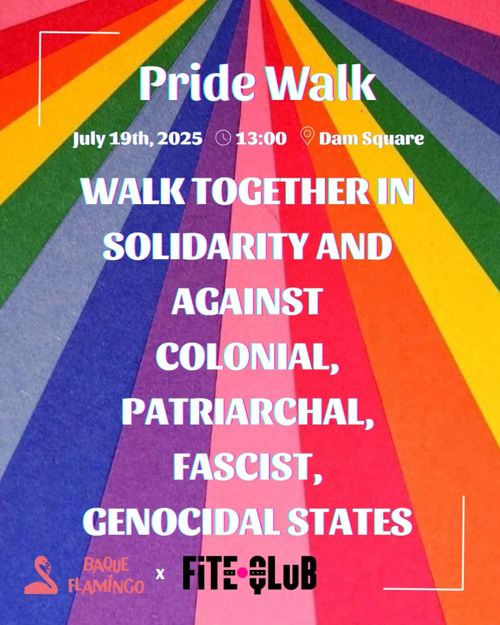 Pride Walk
July 19th, 2025 - 13:00 - Dam Square

WALK TOGETHER IN
SOLIDARITY AND
AGAINST
COLONIAL,
PATRIARCHAL,
FASCIST,
GENOCIDAL STATES

BAQUE FLAMINGO - FITE QLUB