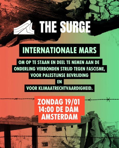 THE SURGE

INTERNATIONALE MARS

OM OP TE STAAN EN DEEL TE NEMEN AAN DE ONDERLING VERBONDEN STRIJD TEGEN FASCISME, VOOR PALESTIJNSE BEVRIJDING EN VOOR KLIMAATRECHTVAARDIGHEID. 

ZONDAG 19/01
14:00 DE DAM
AMSTERDAM