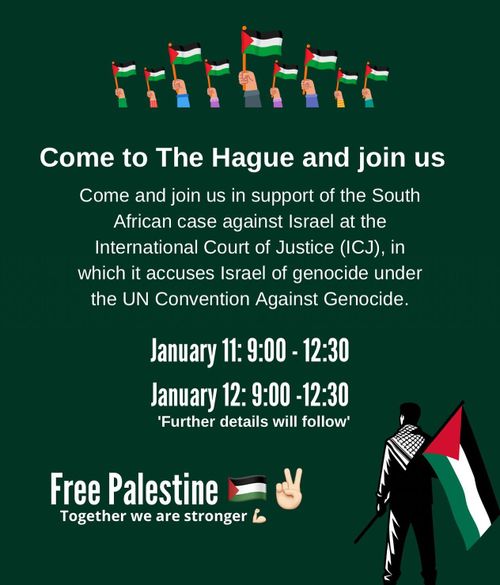 Come to The Hague and join us

Come and join us in support of the South
African case against Israel at the
International Court of Justice (ICJ), in
which it accuses Israel of genocide under
the UN Convention Against Genocide.

January 11: 9:00 - 12:30
January 12: 9:00 - 12:30
'Further details will follow'

Free Palestine
    Together we are stronger