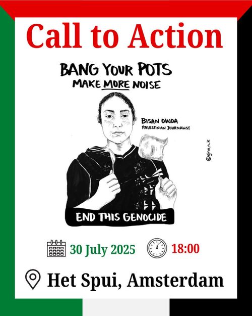 Call to Action

BANG YOUR POTS
MAKE MORE NOISE

[sketch from Bisan Owda, Palestinian journalist by gina.n.k]

END THIS GENOCIDE

30 July 2025 18:00

Het Spui, Amsterdam