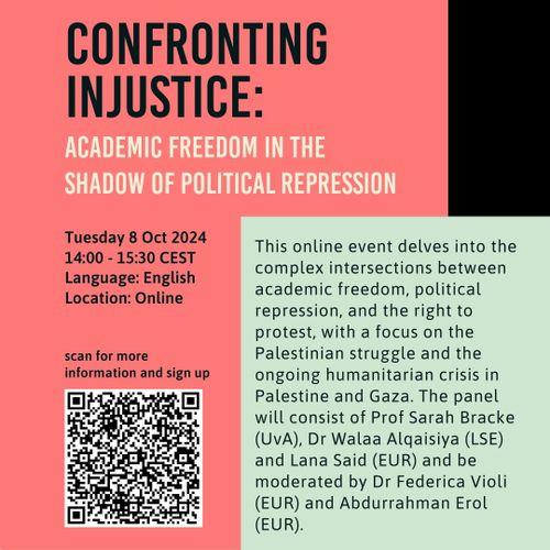 CONFRONTING INJUSTICE:

ACADEMIC FREEDOM IN THE SHADOW OF POLITICAL REPRESSION

Tuesday 8 October 2024
14:00-15:30 CEST
Language: English
Location: Online



This online event delves into the complex intersections between academic freedom, political repression, and the right to protest, with a focus on the Palestinian struggle and the ongoing humanitarian crisis in Palestine and Gaza. The panel will consist of Prof Sarah Bracke (UvA), Dr Walaa Alqaisiya (LSE) and Lana Said (EUR) and be moderated by Dr Federica Violi (EUR) and Abdurrahman Erol (EUR). 