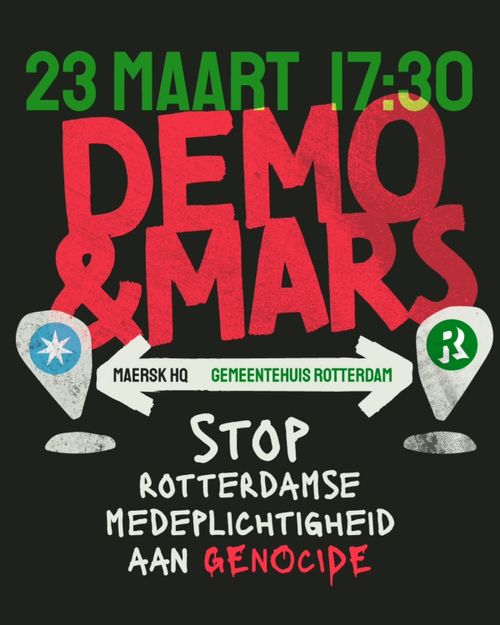 23 MAART 17:30

DEMO & MARS

MAERSK HQ, GEMEENTEHUIS ROTTERDAM

STOP
ROTTERDAMSE
MEDEPLICHTIGHEID
AAN GENOCIDE
