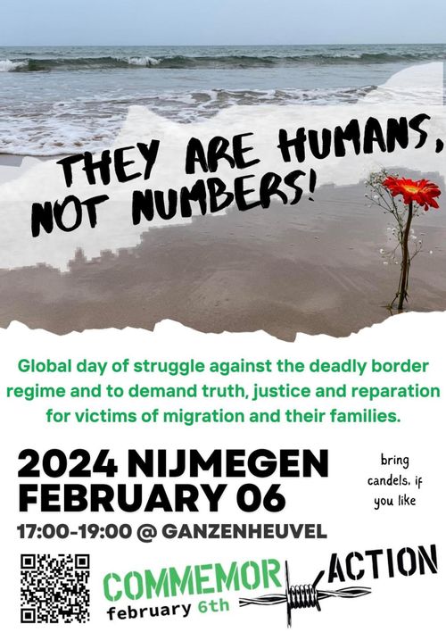 THEY ARE HUMANS, NOT NUMBERS!

Global day of struggle against the deadly border regime and to demand truth, justice and reparation for victims of migration and their families.

2024 NIJMEGEN 
FEBRUARY 06
17:00-19:00 @ GANZENHEUVEL

Bring candles, if you like.

COMMEMORE ACTION
february 6th
