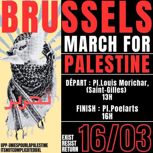 BRUSSELS MARCH FOR PALESTINE

DÉPART: Pl. Louis Morichar, (Saint-Gilles) 13H
FINISH: Pl. Poelarts 16H

16/03

EXIST
RESIST
RETURN

UPP-UNIES POUR LA PALESTINE
IT'S NOT COMPLICATED BXL