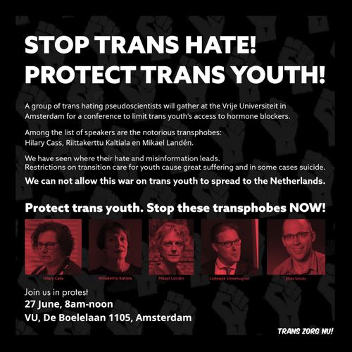 STOP TRANS HATE! PROTECT TRANS YOUTH! 

A group of trans hating pseudoscientists will gather at the Vrije Universiteit in Amsterdam for a conference to limit trans youth's access to hormone blockers. 

Among the speakers is Hilary Cass, Riittakerttu Kaltiala and Mikael Landén. 

We have seen where their hate and misinformation leads. 
Restrictions on transition care for youth cause great suffering and in some cases suicide.

We can not allow this war on trans youth to spread to the Netherlands. 

Protect trans youth. Stop these transphobes NOW!

Join us in protest
27 June, 8am-noon
VU, De Boelelaan 1105, Amsterdam 

TRANS ZORG NU!