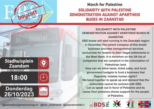 Boycott EBS

March for Palestine
SOLIDARITY WITH PALESTINE
DEMONSTRATION AGAINST APARTHEID
BUSES IN ZAANSTAD

Stadhuisplein Zaandam
18:00
Donderdag 26/10/2023

SOLIDARITY WITH PALESTINE
DEMONSTRATION AGAINST APARTHEID BUSES IN
ZAANSTAD
EBS buses will start running in the Zaandam region
in December.The parent company of this Israeli
business provides transportation services
exclusively for Israelis to their illegal settlements in
the West Bank. It is therefore on the UN list of
companies that are complicit in the colonization of
Palestinian land.

How can we allow taxes, ticket sales, and local
government budgets to fund a business that
flagrantly violates human rights?

We band together to speak up and demand that the
authorities cancel its contract with EBS.

Let us speak out in favor of Palestine and its
cause.Your presence shows support for the people
of Palestine.

@palestijnsegemeenschap.nl @bds_nederland @ZaanstreekBIJ1 BDS.NL PGNL Zaanstreek BIJ1