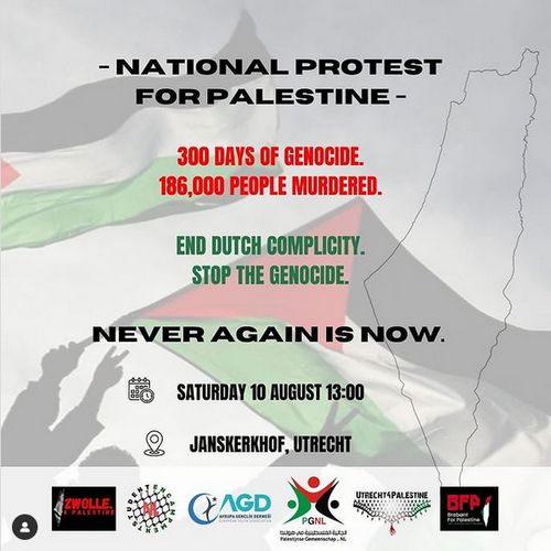 Twee Palestijnse vlaggen die wapperen, tekst:

-NATIONAL PROTEST FOR PALESTINE-
300 days of genoicde
186,000 people murdered
End Dutch complicity, stop the genocide
NEVER AGAIN IS NOW
Saturday 10 August 13:00
Janskerkhof, Utrecht

Logos van Zwolle4Palestine, Student encampment, AGD, PGNL(Palestijnse gemeenschap - Nederland), Utrecht4Palestine, BFP (Brabant for Palestine)