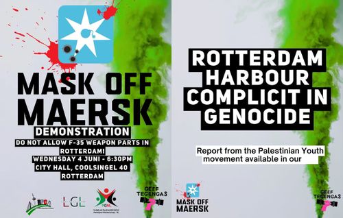 Left image:

MASK OFF
MAERSK
DEMONSTRATION
DO NOT ALLOW F-35 WEAPON PARTS IN
ROTTERDAM!
WEDNESDAY 4 JUNI - 6:30PM
CITY HALL, COOLSINGEL 40
ROTTERDAM

Right image:

ROTTERDAM
HARBOUR
COMPLICIT IN
GENOCIDE

Report from the Palestinian Youth
movement available.