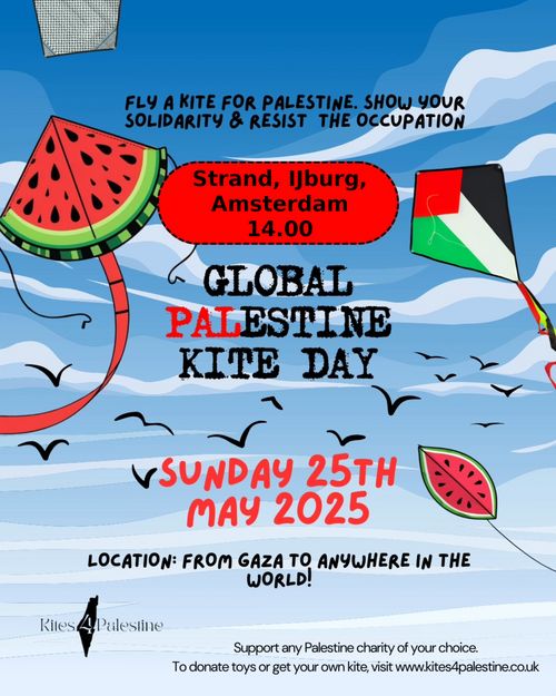 FLY A KITE FOR PALESTINE. SHOW YOUR SOLIDARITY & RESIST THE OCCUPATION

Strand IJburg, Amsterdam
14:00

GLOBAL PALESTINE KITE DAY

SUNDAY 25TH MAY 2025

LOCATION: FROM GAZA TO ANYWHERE IN THE WORLD!

KITES 4 PALESTINE

Support any Palestine charity of your choice.
To donate toys or get your own kite, visit www.kites4palestine.co.uk