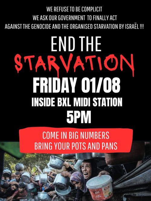 WE REFUSE TO BE COMPLICIT
WE ASK OUR GOVERNMENT TO FINALLY ACT
AGAINST THE GENOCIDE AND THE ORGANISED STARVATION BY ISRAEL !!!

END THE
STARVATION

FRIDAY 01/08
INSIDE BRUXELLES MIDI STATION
5PM

COME IN BIG NUMBERS
BRING YOUR POTS AND PANS