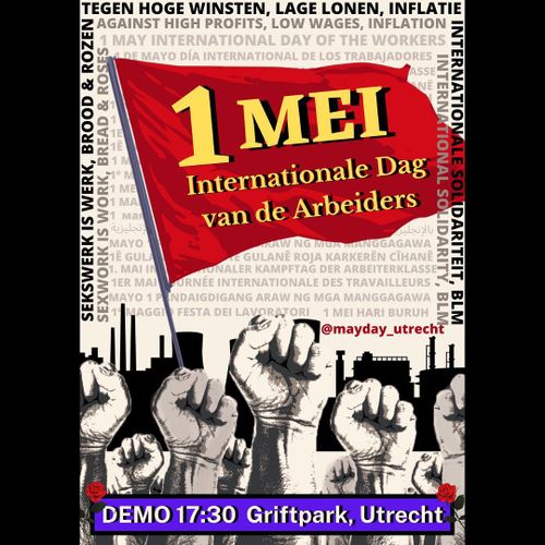 - English -

[Image description]

The picture shows a red flag in the centre with a yellow title on it, reading: “1 Mei, Internationale Dag van de Arbeiders”. Underneath the flag are grey and beige fists rising from the ground. In the background of the fists are factories in black. In a square shape, framing the red flag on the most outer edges of the poster, are the words in black: “SEKSWERK IS WERK, BROOD & ROZEN. TEGEN HOGE WINSTEN, LAGE LONEN, INFLATIE. INTERNATIONALE SOLIDARITEIT, BLM”. Below those words, are the words in grey: “SEXWORK IS WORK, BREAD & ROSES. AGAINST HIGH PROFITS, LOW WAGES, INFLATION. INTERNATIONAL SOLIDARITY, BLM”. In the background of the flag is the slogan “1 MAY INTERNATIONAL DAY OF THE WORKERS” written in a lighter grey in the following languages: “1 DE MAYO DÍA INTERNATIONAL DE LOS TRABAJADORES”, “1. MAI INTERNATIONALER KAMPFTAG DER ARBEITERKLASSE”, “1Ê GULANÊ ROJA KARKERÊN CÎHANÊ”, “1 MEI HARI BURUH INTERNASIONAL”, “1ER MAI  JOURNÉE INTERNATIONALE DES TRAVAILLEURS”, “بالإنجليزية”, “MAYO 1 PANDAIGDIGANG ARAW NG MGA MANGGAGAWA”, “1° MAGGIO FESTA DEI LAVORATORI”. 

On the bottom of the poster the text reads: “Demo 17:30 Griftpark, Utrecht” in white letters on a purple rectangle with one rose on each side. 


- Nederlands -

[Beeldbeschrijving]

De afbeelding heeft in het midden een rode vlag met daarop een gele titel met de tekst: "1 Mei, Internationale Dag van de Arbeiders". Onder de vlag steken grijze en beige vuisten uit de grond. Op de achtergrond van de vuisten zijn de silhouetten van fabrieken in het zwart afgebeeld. Rechts boven de fabrieken staat @mayday_utrecht in het rood. In een vierkant, dat de rode vlag aan de uiterste randen van het affiche omlijst, staan de woorden in zwart: "SEKSWERK IS WERK, BROOD & ROZEN, TEGEN HOGE WINSTEN, LAGE LONEN, INFLATIE, INTERNATIONALE SOLIDARITEIT, BLM". Onder deze woorden, staan de woorden in grijs: "SEXWORK IS WORK, BREAD & ROSES. AGAINST HIGH PROFITS, LOW WAGES, INFLATION. INTERNATIONAL SOLIDARITY, BLM”. Op de achtergrond van de vlag staat de slogan "1 MAY INTERNATIONAL DAY OF THE WORKERS” in lichter grijs geschreven in de volgende talen: "1 DE MAYO DÍA INTERNATIONAL DE LOS TRABAJADORES", “1. MAI INTERNATIONALER KAMPFTAG DER ARBEITERKLASSE”, “1Ê GULANÊ ROJA KARKERÊN CÎHANÊ”, “1 MEI HARI BURUH INTERNASIONAL”, “1ER MAI  JOURNÉE INTERNATIONALE DES TRAVAILLEURS”, “بالإنجليزية”, “MAYO 1 PANDAIGDIGANG ARAW NG MGA MANGGAGAWA”, “1° MAGGIO FESTA DEI LAVORATORI”. 

Onderaan de poster staat de tekst: "Demo 17:30 Griftpark, Utrecht" in witte letters op een paarse rechthoek met in de rechter- en linker-bovenhoek een roos.