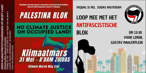 Links:

Palestijnse Gemeenschap in Nederland, Internationale Socialisten, Diem25, BDS Nederland, Utrecht 4 Palestine

PALESTINA BLOK

NO CLIMATE JUSTICE ON OCCUPIED LAND!

KLIMAATMARS
31 MEI - A'DAM ZUIDAS

CLIMATE MARCH MAY 31st

GEEN KLIMAATRECHTVAARDIGHEID OP BEZET LAND!
Palestina Blok meet-up informatie:
Vrijdag 31 mei - 13:00 uur (één uur voor begin van de demo)
Locatie: Gustav Mahlerplein, Amsterdam
(Voor the Breakfast Club)

Rechts:

VRIJDAG 31 MEI, ZUIDAS AMSTERDAM

LOOP MEE MET HET ANTIFASCISTISCHE BLOK

OM 13:30
VOOR LIMON, 
GUSTAV MAHLERPLEIN