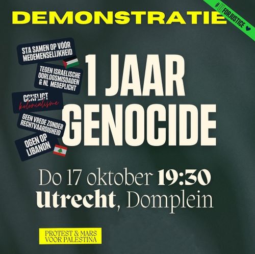 #UforJustice

DEMONSTRATIE

1 JAAR GENOCIDE

Do 17 oktober 19:30
Utrecht, Domplein

- STA SAMEN VOOR MEDEMENSELIJKHEID
- TEGEN ISRAËLISCHE OORLOGSMISDADEN & NEDERLANDSE MEDEPLICHTIGHEID
-  ̶C̶O̶N̶F̶L̶I̶C̶T̶ KOLONIALISME
- GEEN VREDE ZONDER RECHTVAARDIGHEID
- OGEN OP LIBANON 

PROTEST & MARS VOOR PALESTINA