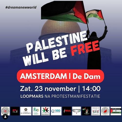 Siluette van een vrouw die twee palestijnse vlaggen zwaaid. Achter haar een moskee met een goud/koper kleurige koepen.

Er staat klein #dreamanewworld
En:
PALESTINE WILL BE FREE
AMSTERDAM | De Dam
Zat. 23 november | 14:00
LOOPMARS NA PROTESTMANIFESTTIE

En logos van student encampment, Brabant4Palestine,  Centrum de Middenweg, FIO, PGNL, AGD, Zwolle4Palestine, Friends of Handala, Eindhoven4Palestine, en andere die niet makkelijk kan lezen