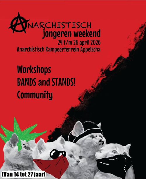 ANARCHISTISCH
jongeren weekend
24 t/m 26 april 2026
Anarchistisch Kampeerterrein Appelscha

Workshops
BANDS and STANDS!
Community

(AUNARCHISTISCH
jongeren weekend
24 t/m 26 april 2026
Anarchistisch Kampeerterrein Appelscha
Workshops
BANDS and STANDS!
Community

(Van 14 tot 27 jaar)