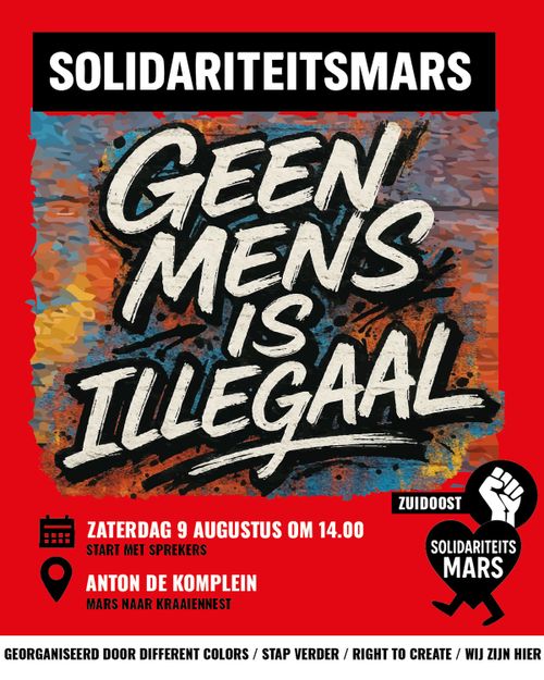 SOLIDARITEITSMARS

GEEN MENS IS ILLEGAAL

ZUIDOOST
SOLIDARITEITSMARS

ZATERDAG 9 AUGUSTUS OM 14.00
START MET SPREKERS

ANTON DE KOMPLEIN
MARS NAAR KRAAIENNEST

GEORGANISEERD DOOR DIFFERENT COLORS / STAP VERDER / RIGHT TO CREATE / WIJ ZIJN HIER