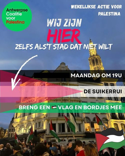 Antwerpse
Coalitie
voor
Palestina

WEKELIJKSE ACTIE VOOR
PALESTINA

WIJ ZIJN
HIER
ZELFS ALS'T STAD DAT NIET WILT

MAANDAG OM 19U

DE SUIKERRUI

BRENG EEN PALESTIJNSE VLAG EN BORDJES MEE