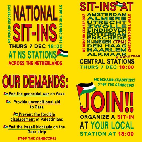 NATIONAL SIT-INS

WE DEMAND CEASEFIRE! 
STOP THE GENOCIDE!

THURS 7 Dec 18:00
AT NS STATIONS
ACROSS NETHERLANDS

SIT-INS AT

AMSTERDAM
ALMERE
UTRECHT
ZWOLLE
EINDHOVEN
ROTTERDAM
ENSCHEDE
NIJMEGEN (7PM)
DEN HAAG
HAARLEM
ALKMAAR
& MORE TBA!!

CENTRAL STATIONS
THURS 7 DEC 18:00

OUR DEMANDS:

🇵🇸 End the genocidal war on Gaza
🇵🇸 Provide unconditional aid to Gaza
🇵🇸 Prevent the forcible displacement of Palestinians
🇵🇸 End the Israeli blockade on the Gaza strip

WE DEMAND CEASEFIRE!

STOP THE GENOCIDE!

JOIN!!

ORGANIZE A SIT-IN
AT YOUR LOCAL
STATION AT 18:00