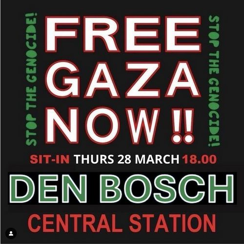 FREE GAZA NOW!!
Stop the Genocide
SIT-IN THURS 28 MARCH 18.00
DEN BOSCH
CENTRAL STATION
Text on black background, using white, green, and red colors.