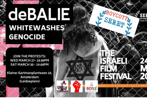 deBALIE
WHITEWASHES GENOCIDE

BOYCOTT SERET
THE ISRAELI FILM FESTIVAL

JOIN THE PROTESTS:
WED MARCH 27 - 18:00PM

Kleine-Gartmanplantsoen 10, Amsterdam (Leidseplein)

BDSnl