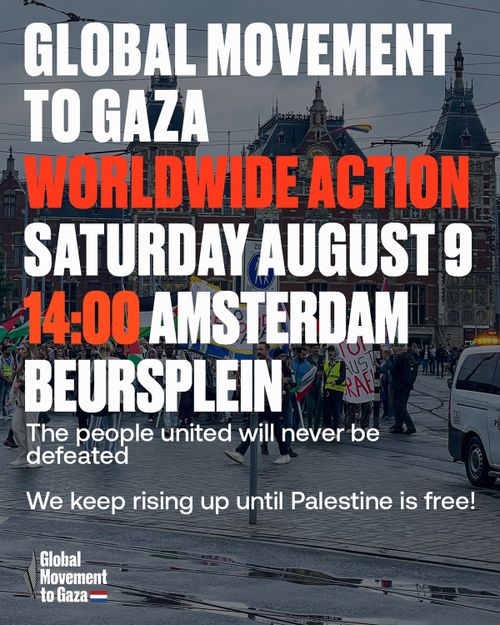 GLOBAL MOVEMENT
TO GAZA
WORLDWIDE ACTION
SATURDAY AUGUST 9
14:00 AMSTERDAM
BEURSPLEIN

The people united will never be defeated
We keep rising up until Palestine is free!

Global Movement to Gaza