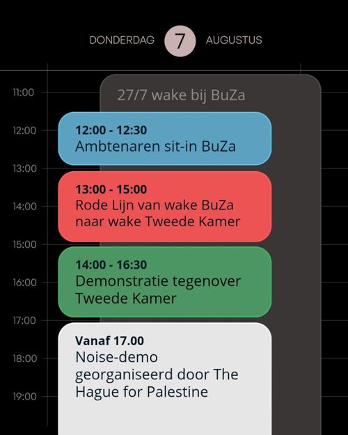 DONDERDAG 7 AUGUSTUS

- Hele dag: 24/7 wake bij Buza
- 12:00 - 12:30
Ambtenaren sit-in BuZa
- 13:00 - 15:00
Rode Lijn van wake BuZa naar wake Tweede Kamer
- 14:00 - 16:30
Demonstratie tegenover Tweede Kamer
- Vanaf 17.00
Noise-demo georganiseerd door The Hague for Palestine