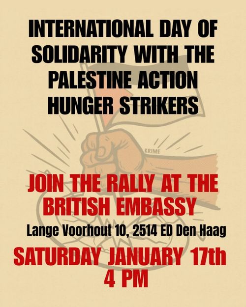 INTERNATIONAL DAY OF
SOLIDARITY WITH THE
PALESTINE ACTION
HUNGER STRIKERS

JOIN THE RALLY AT THE
BRITISH EMBASSY

Lange Voorhout 10, 2514 ED Den Haag

SATURDAY JANUARY 17th
4 PM